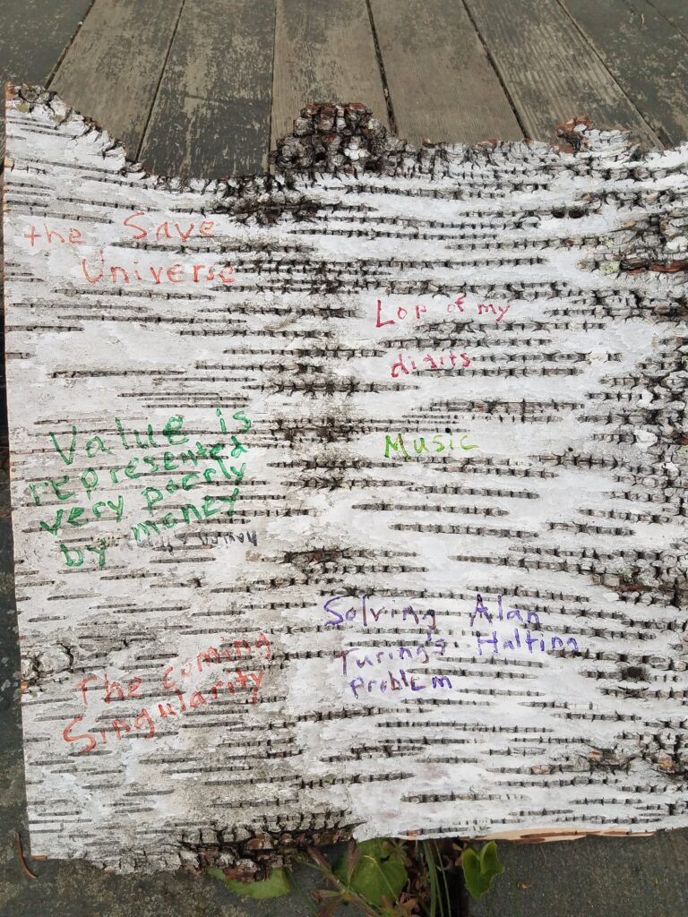a picture of a hunk of birch bark with the following things written on it in different colors: Save the Universe; Lop of my digits; Music; Value is represented very poorly by money; The coming Singularity; Solving Alan Turing's Halting Problem